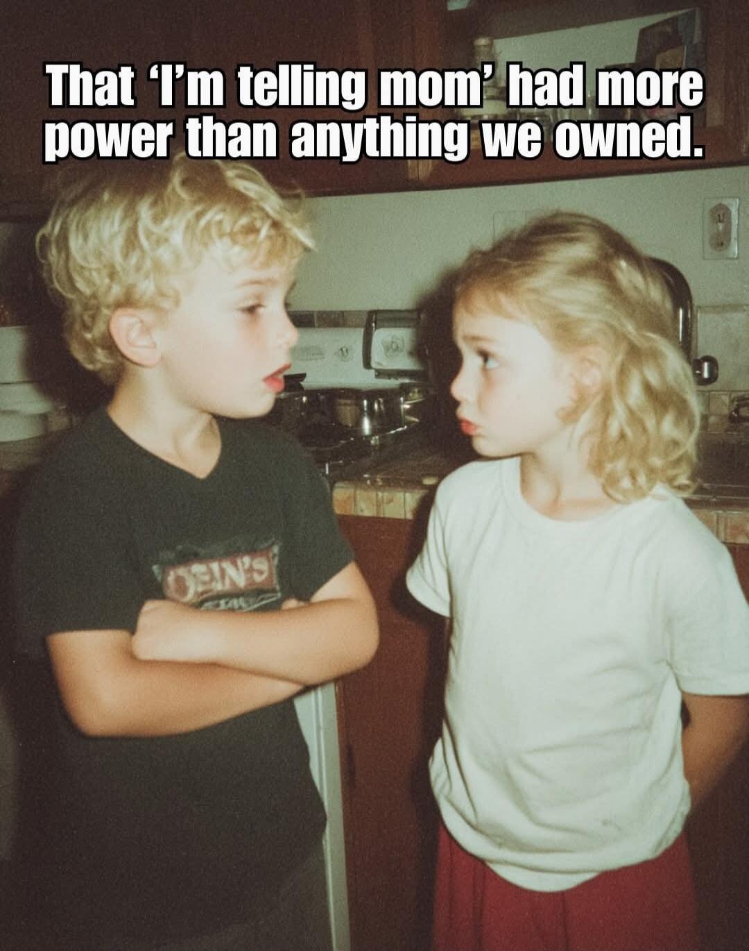 That 'I'm telling mom' had more power than anything we owned.