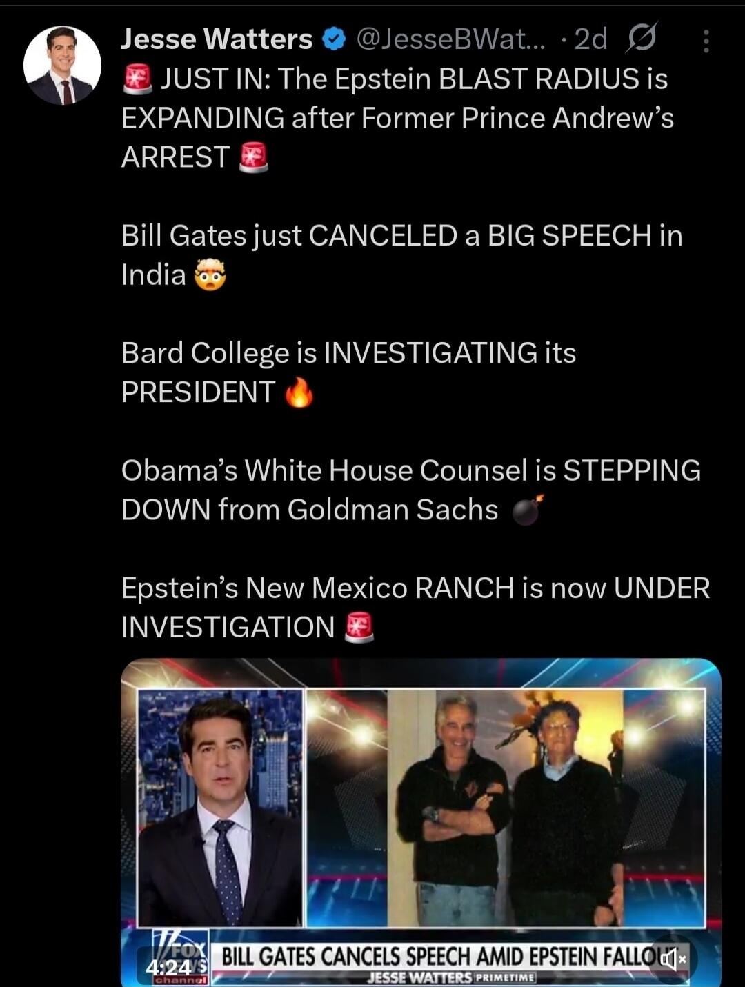Jesse Watters @JesseBWatters · 2d
JUST IN: The Epstein BLAST RADIUS is EXPANDING after Former Prince Andrew’s ARREST
Bill Gates just CANCELLED a BIG SPEECH in India 😳
Bard College is INVESTIGATING its PRESIDENT 🔥
Obama’s White House Counsel is STEPPING DOWN from Goldman Sachs 💊
Epstein’s New Mexico RANCH is now UNDER INVESTIGATION 💄