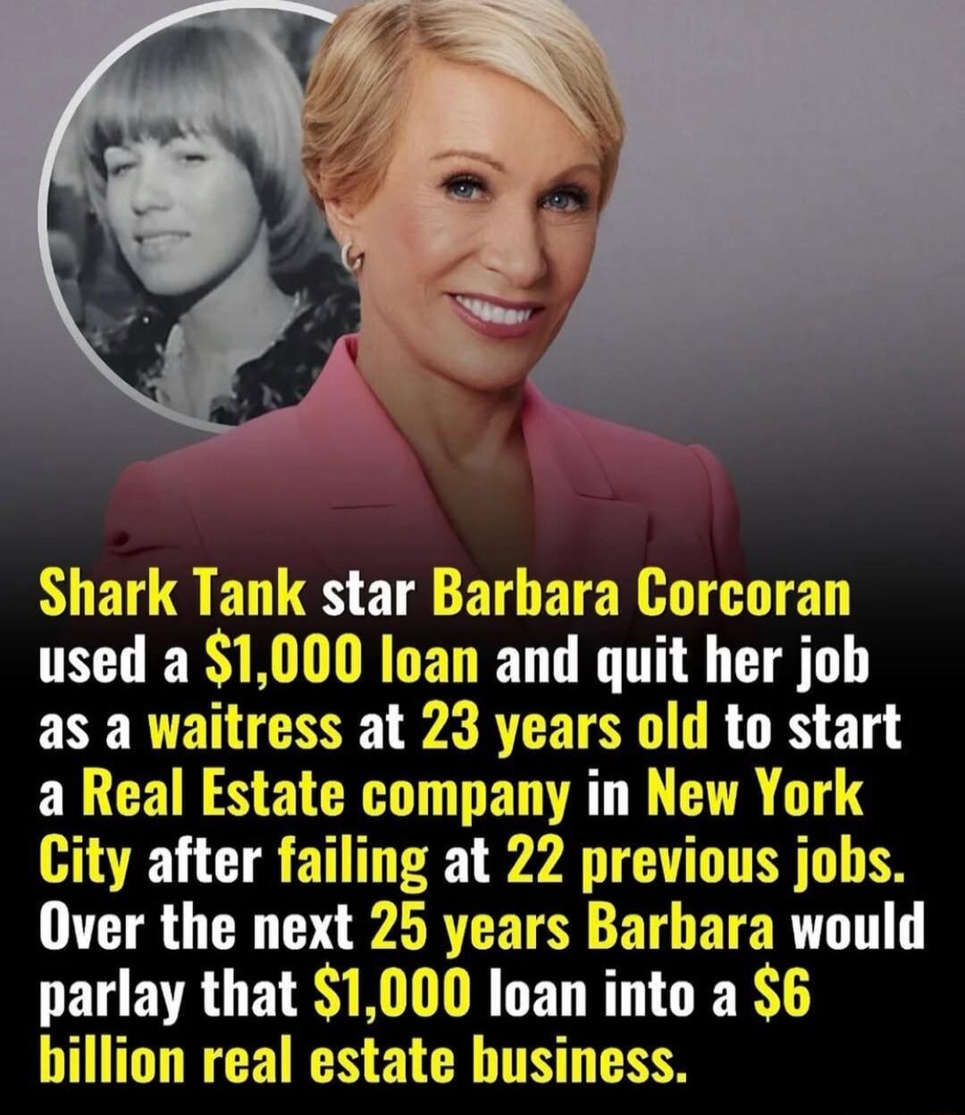 Shark Tank star Barbara Corcoran used a $1,000 loan and quit her job as a waitress at 23 years old to start a Real Estate company in New York City after failing at 22 previous jobs. Over the next 25 years Barbara would parlay that $1,000 loan into a $6 billion real estate business.