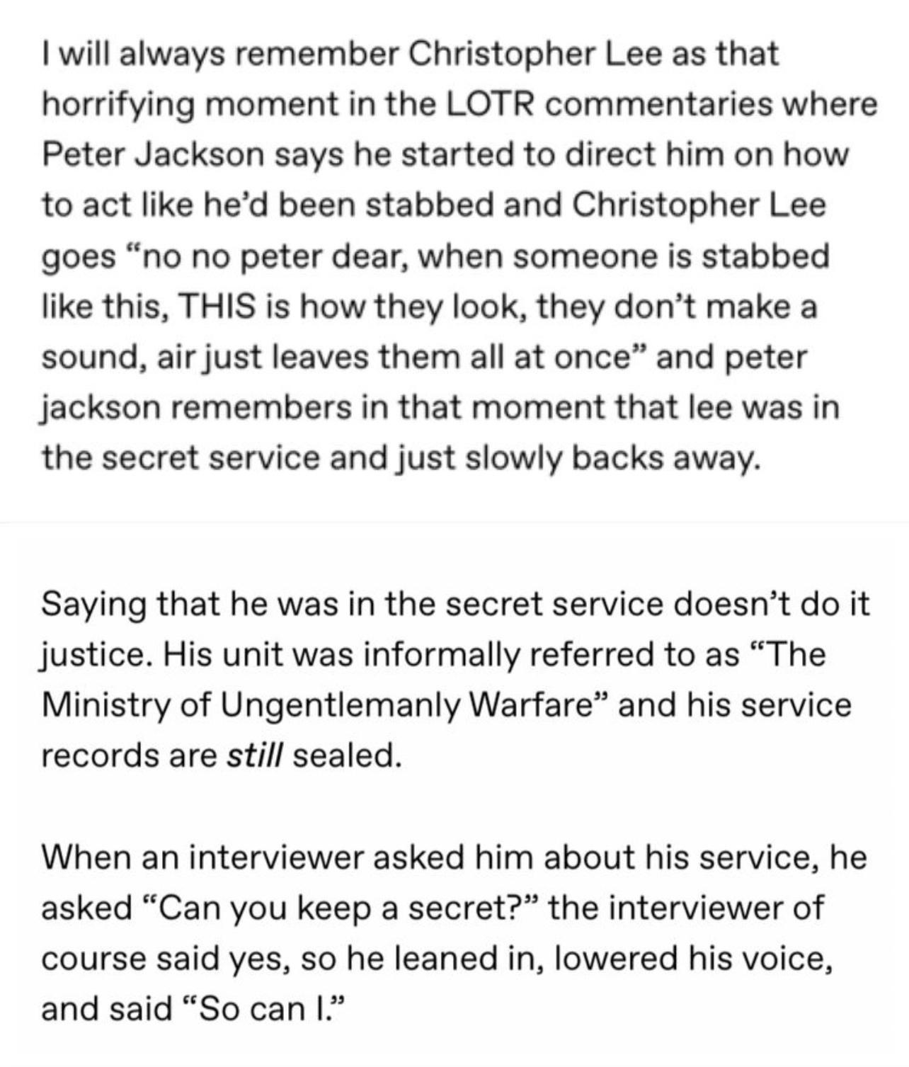 will always remember Christopher Lee as that horrifying moment in the LOTR commentaries where Peter Jackson says he started to direct him on how to act like hed been stabbed and Christopher Lee goes no no peter dear when someone is stabbed like this THIS is how they look they dont make a sound air just leaves them all at once and peter Jjackson remembers in that moment that lee was in the secret s