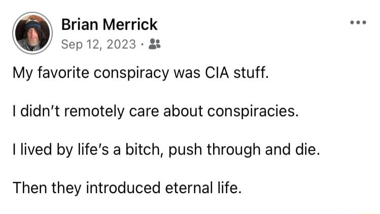 Brian Merrick Y sep122023 My favorite conspiracy was CIA stuff didnt remotely care about conspiracies lived by lifes a bitch push through and die Then they introduced eternal life