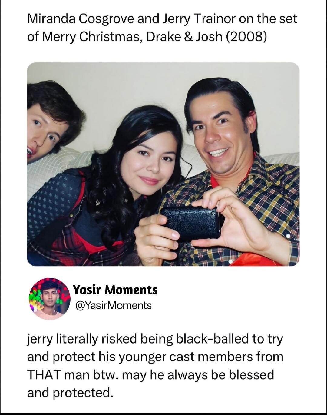 Miranda Cosgrove and Jerry Trainor on the set of Merry Christmas, Drake & Josh (2008). Yasir Moments @YasirMoments. jerry literally risked being black-balled to try and protect his younger cast members from THAT man btw. may he always be blessed and protected.