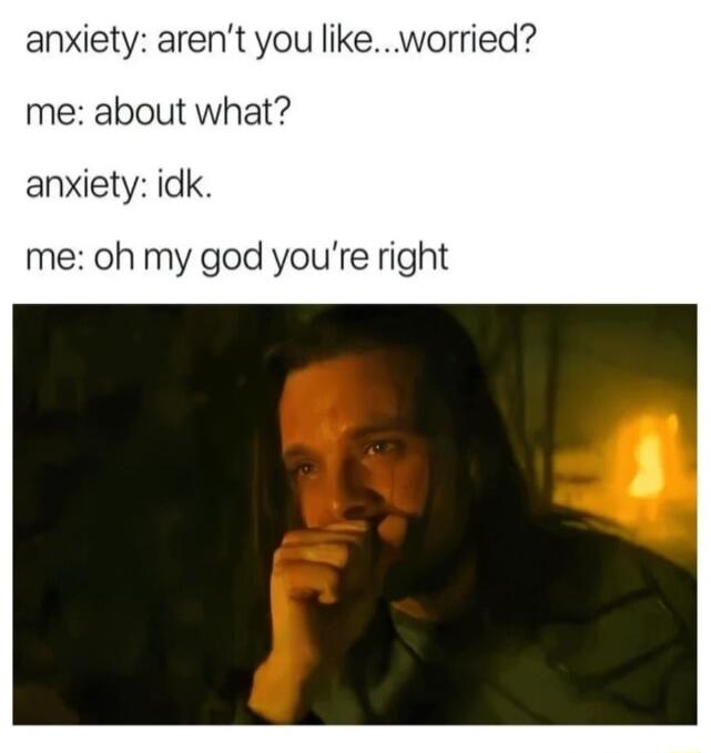 anxiety arent you like worried me about what anxiety idk me oh my god youre right