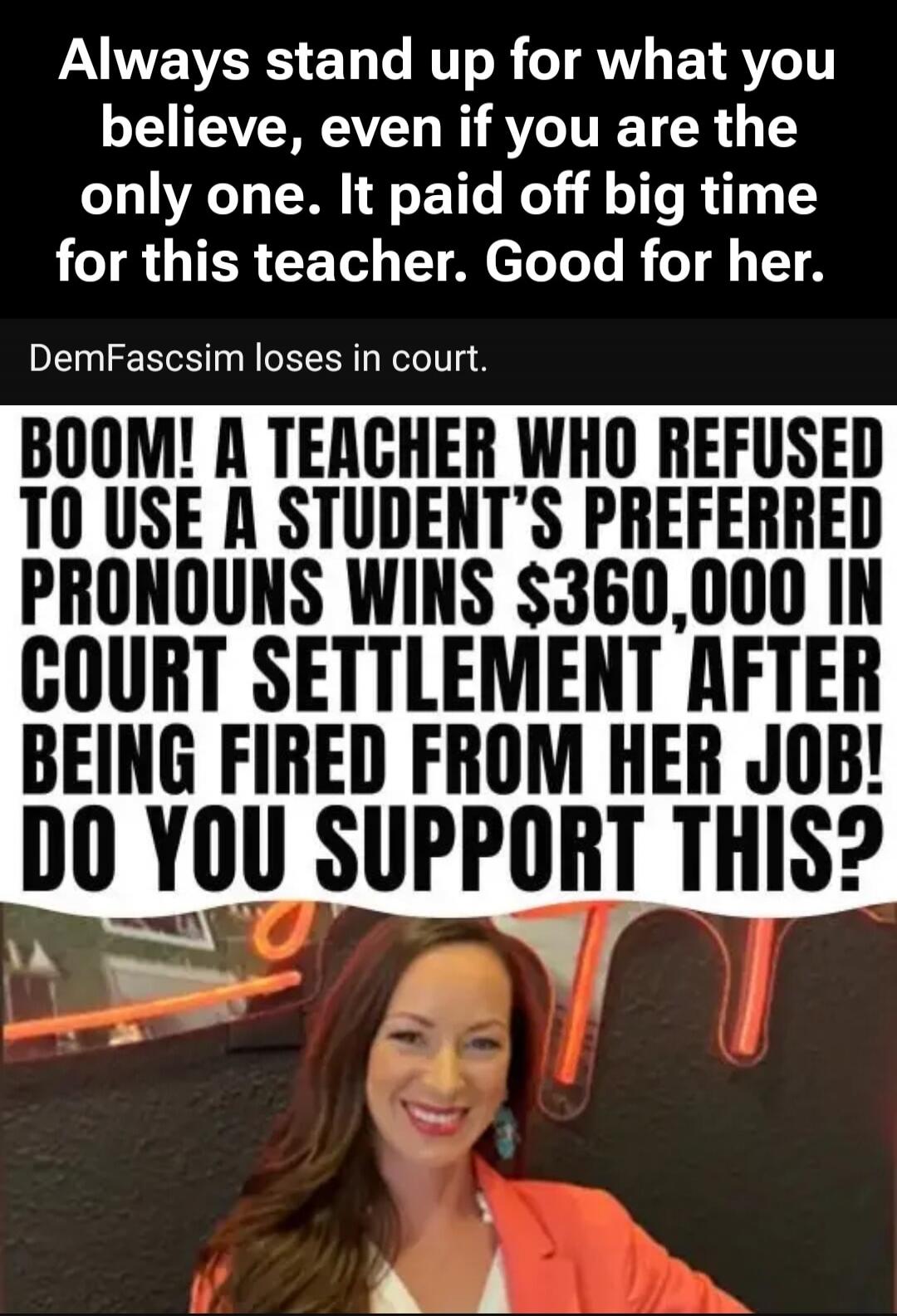 Always stand up for what you believe, even if you are the only one. It paid off big time for this teacher. Good for her. DemFascsim loses in court. BOOM! A TEACHER WHO REFUSED TO USE A STUDENT'S PREFERRED PRONOUNS WINS $360,000 IN COURT SETTLEMENT AFTER BEING FIRED FROM HER JOB! DO YOU SUPPORT THIS?