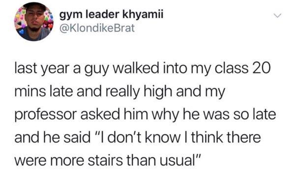 5 gym leader khyamii KlondikeBrat last year a guy walked into my class 20 mins late and really high and my professor asked him why he was so late and he said I dont know think there were more stairs than usual