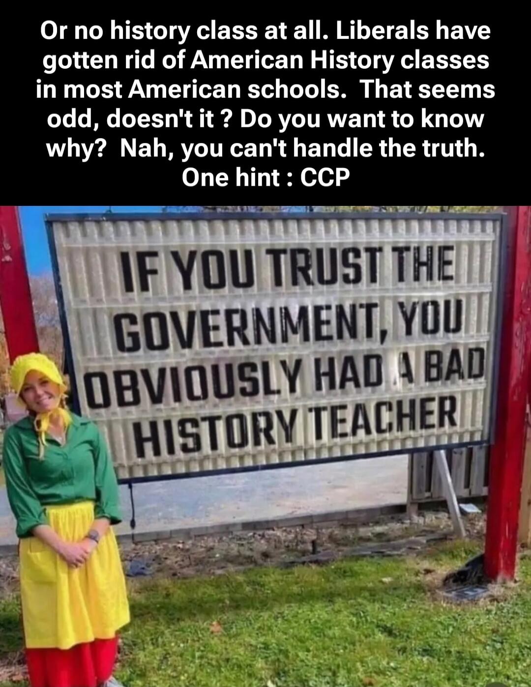 Or no history class at all. Liberals have gotten rid of American History classes in most American schools. That seems odd, doesn't it? Do you want to know why? Nah, you can't handle the truth. One hint: CCP
IF YOU TRUST THE GOVERNMENT, YOU OBVIOUSLY HAD A BAD HISTORY TEACHER