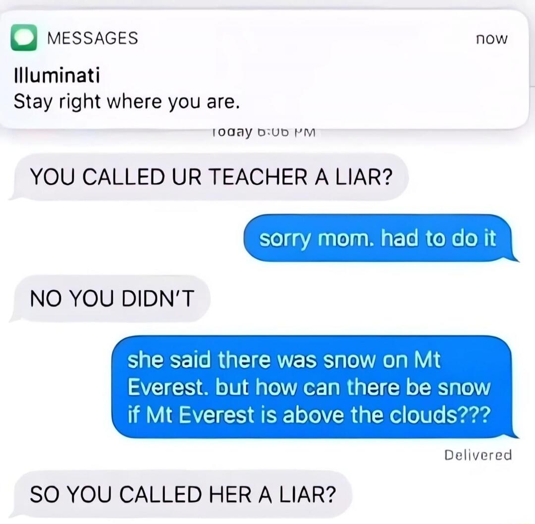 MESSAGES now. Illuminati. Stay right where you are. Today 6:06 PM. YOU CALLED UR TEACHER A LIAR? sorry mom. had to do it. NO YOU DIDN'T. she said there was snow on Mt Everest. but how can there be snow if Mt Everest is above the clouds??? Delivered. SO YOU CALLED HER A LIAR?