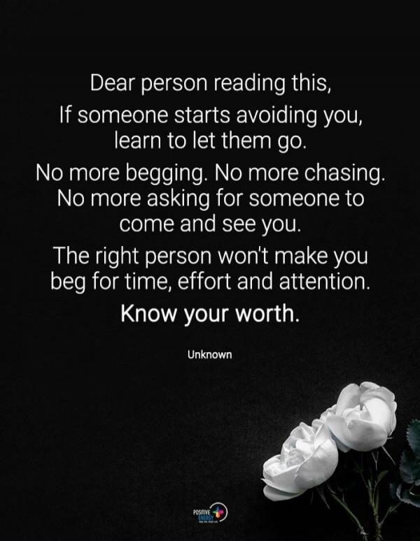 Dear person reading this, If someone starts avoiding you, learn to let them go. No more begging. No more chasing. No more asking for someone to come and see you. The right person won’t make you beg for time, effort and attention. Know your worth.