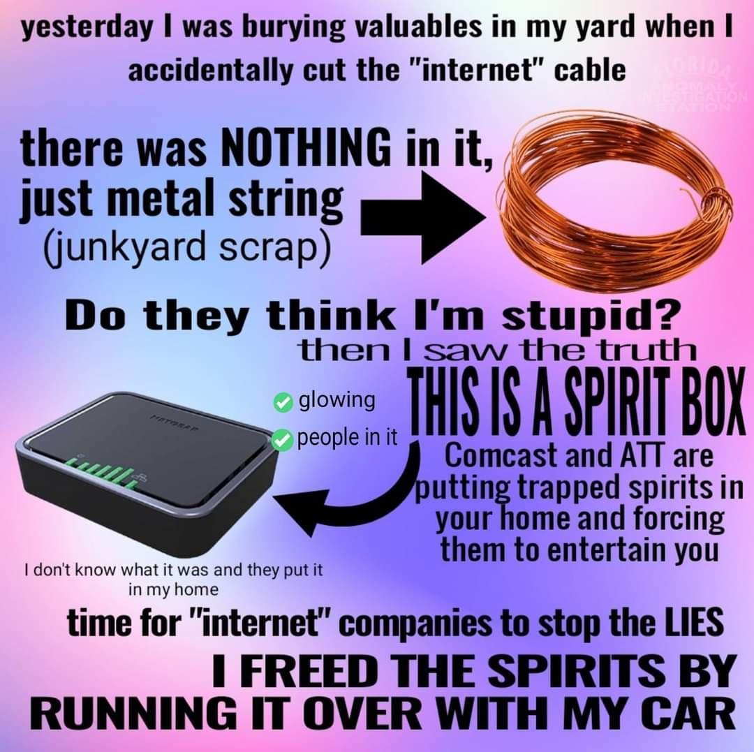 yesterday was burying valuables in my yard when accidentally cut the internet cable there was NOTHING in it 550 just metal string y 4 junkyard scrap S then saw the U e THISIS A SPIRIT BOK Comcast and ATT are utntrapped spiritsin your home and forcing them to entertain you 1dont 1 they put it time for internet companies to stop the LIES 1 FREED THE SPIRITS BY RUNNING IT OVER WITH MY CAR