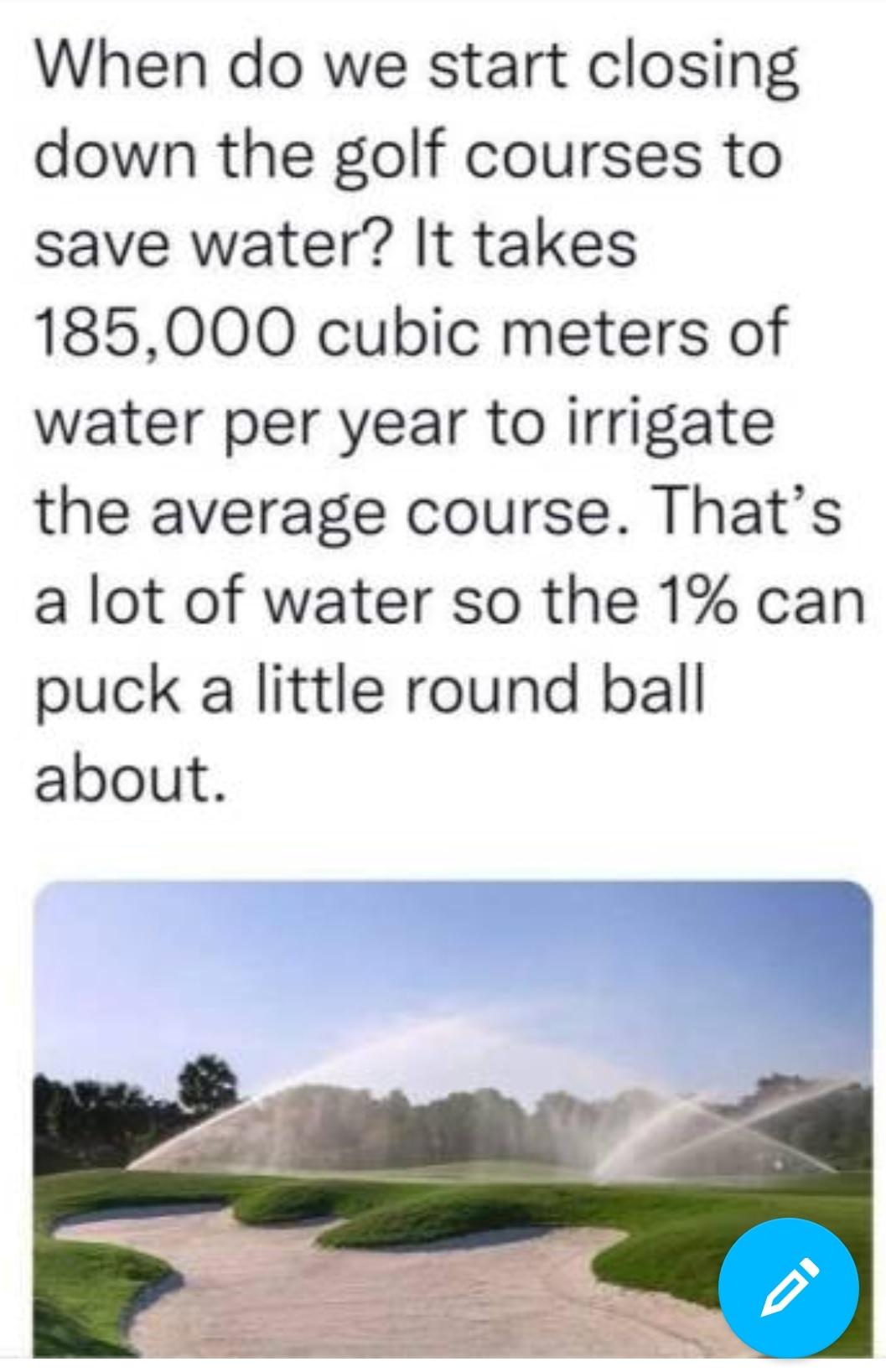 When do we start closing down the golf courses to save water It takes 185000 cubic meters of water per year to irrigate the average course Thats a lot of water so the 1 can puck a little round ball about