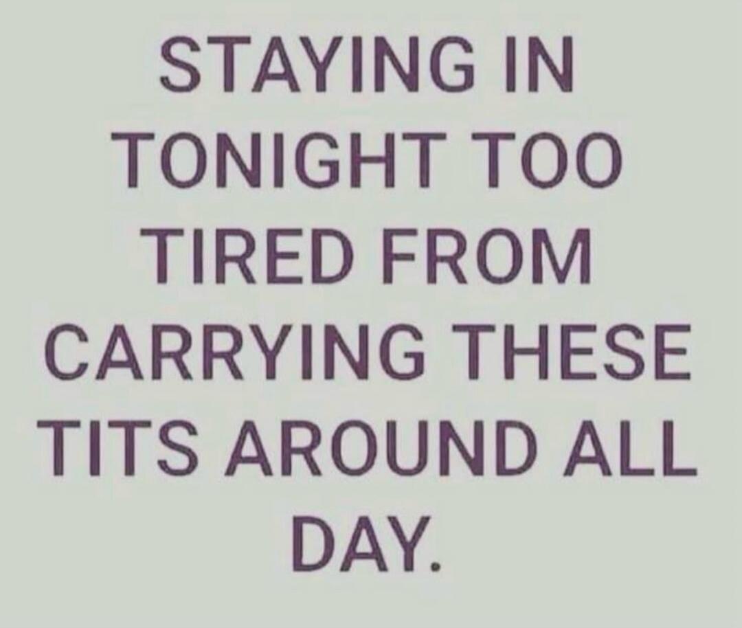 STAYING IN TONIGHT TOO TIRED FROM CARRYING THESE TITS AROUND ALL DAY.