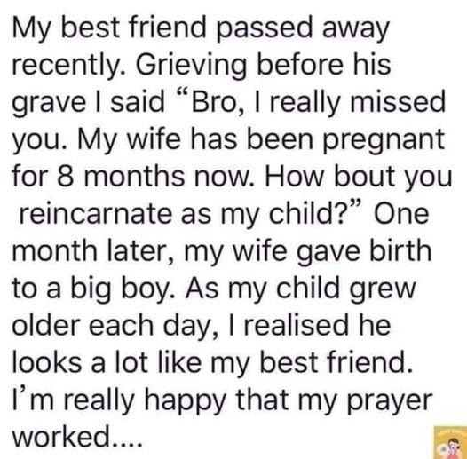 My best friend passed away recently Grieving before his grave said Bro really missed you My wife has been pregnant for 8 months now How bout you reincarnate as my child One month later my wife gave birth to a big boy As my child grew older each day realised he looks a lot like my best friend Im really happy that my prayer worked RN
