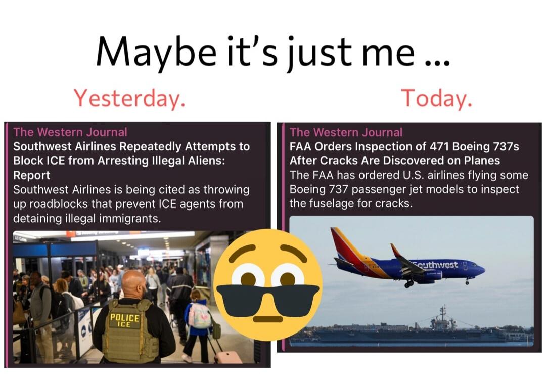 Maybe it's just me ... Yesterday. The Western Journal. Southwest Airlines Repeatedly Attempts to Block ICE from Arresting Illegal Aliens: Report. Southwest Airlines is being cited as throwing up roadblocks that prevent ICE agents from detaining illegal immigrants. Today. The Western Journal. FAA Orders Inspection of 471 Boeing 737s After Cracks Are
