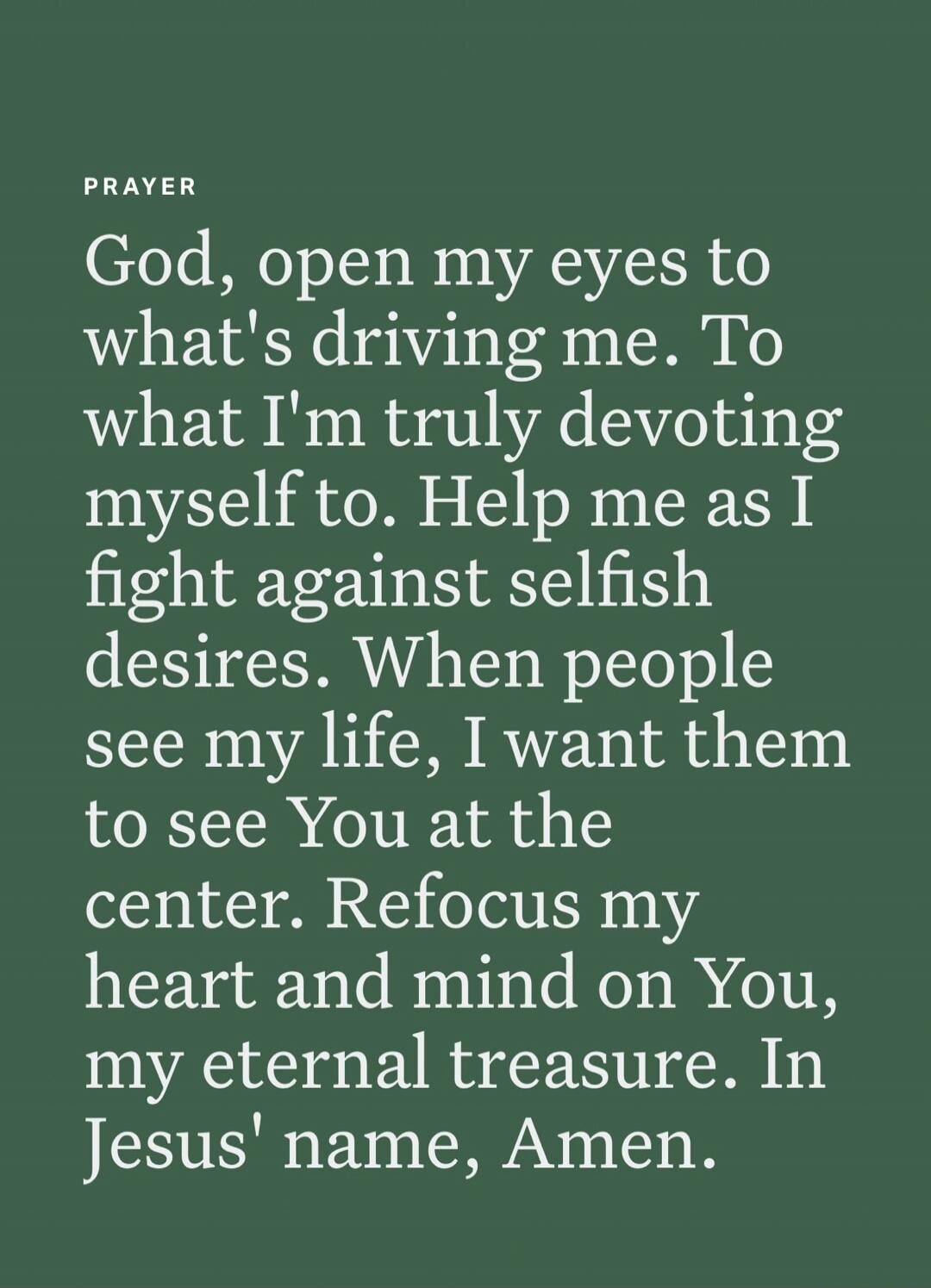 PRAYER
God, open my eyes to what's driving me. To what I'm truly devoting myself to. Help me as I fight against selfish desires. When people see my life, I want them to see You at the center. Refocus my heart and mind on You, my eternal treasure. In Jesus' name, Amen.
