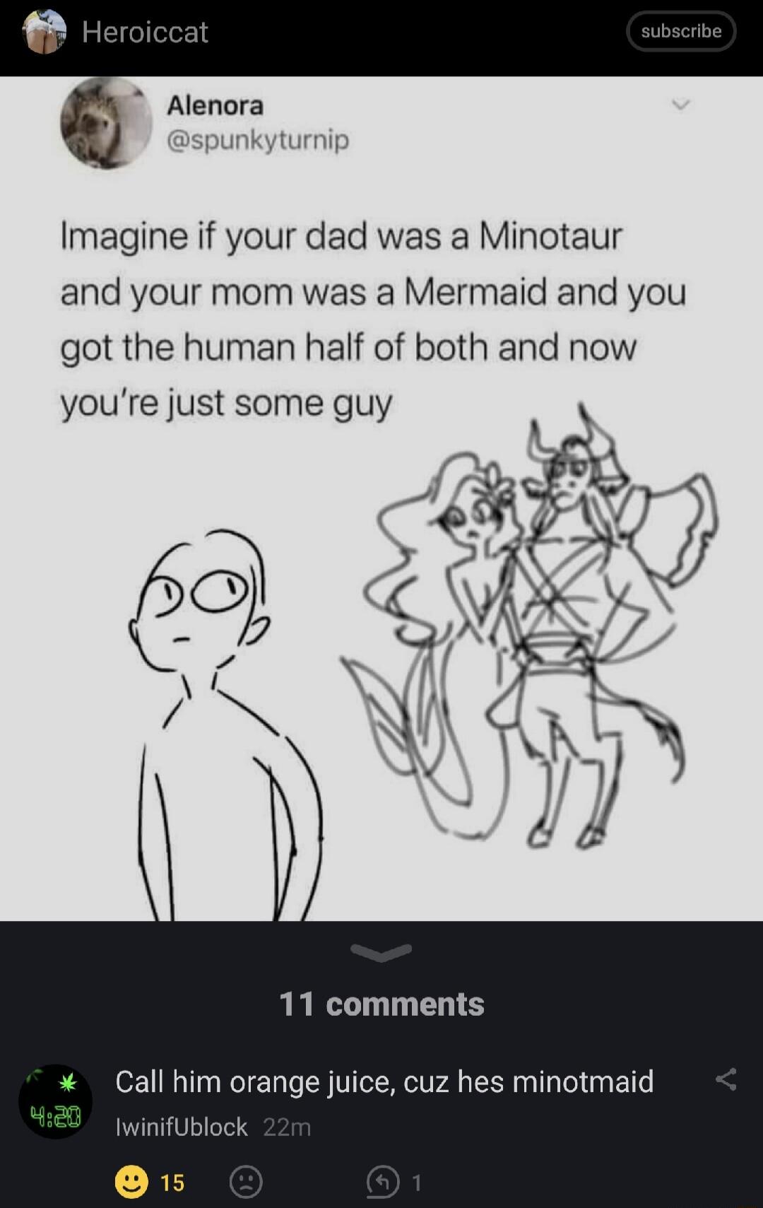 Alenora Imagine if your dad was a Minotaur and your mom was a Mermaid and you got the human half of both and now youre just some guy 11 comments Call him orange juice cuz hes minotmaid