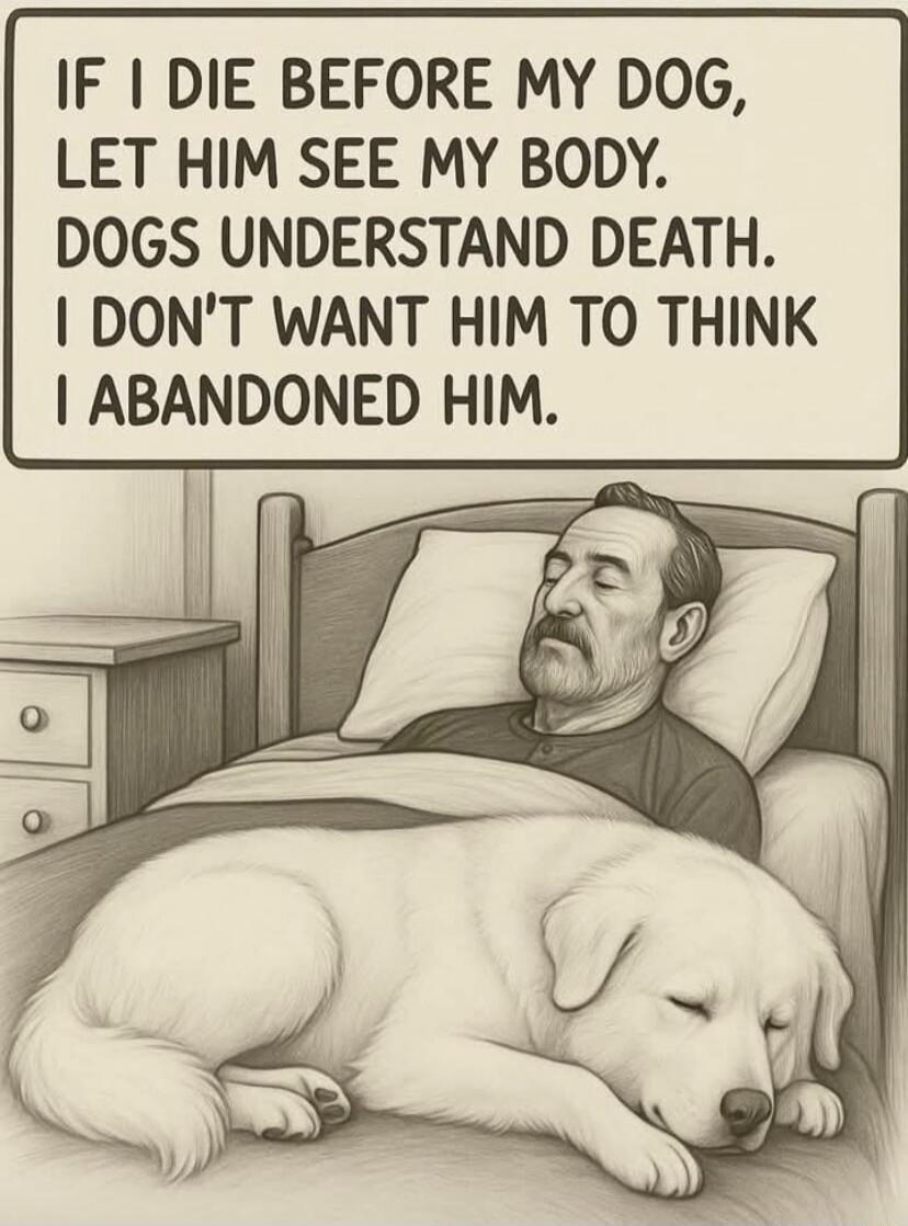 IF I DIE BEFORE MY DOG, LET HIM SEE MY BODY. DOGS UNDERSTAND DEATH. I DON'T WANT HIM TO THINK I ABANDONED HIM.