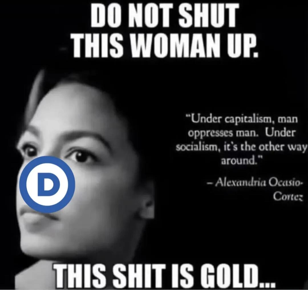 DO NOT SHUT THIS WOMAN UP. Under capitalism, man oppresses man. Under socialism, it's the other way around. - Alexandria Ocasio-Cortez. THIS SHIT IS GOLD...
