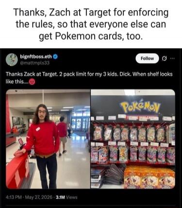 Thanks, Zach at Target for enforcing the rules, so that everyone else can get Pokemon cards, too. bignftboss.eth @mattmpls33 Follow Thanks Zack at Target. 2 pack limit for my 3 kids. Dick. When shelf looks like this.... 4:13 PM May 27, 2026 3.1M Views