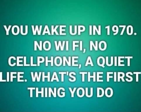 YOU WAKE UP IN 1970. NO WI FI, NO CELLPHONE, A QUIET LIFE. WHAT'S THE FIRST THING YOU DO