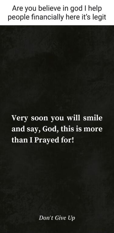 Are you believe in god I help people financially here it's legit. Very soon you will smile and say, God, this is more than I Prayed for! Don't Give Up