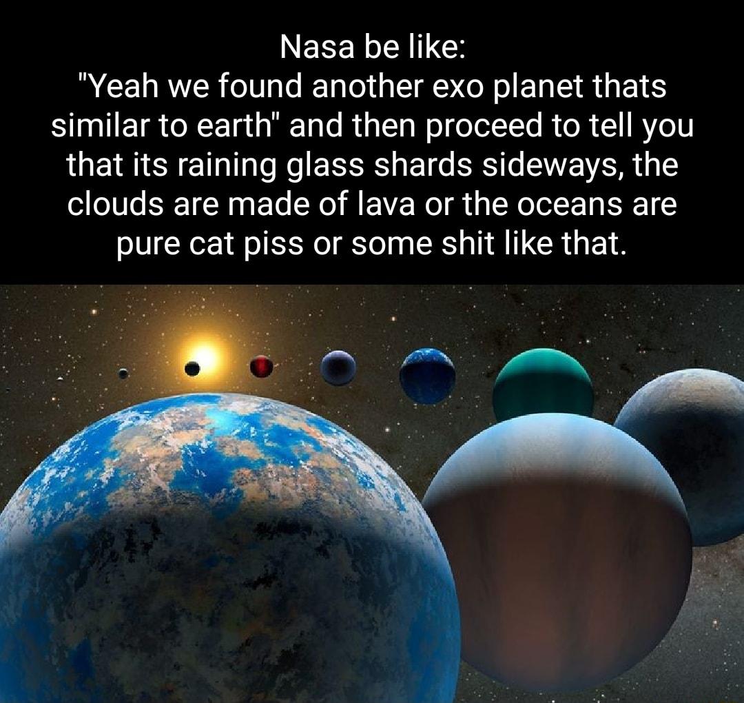 Nasa be like Yeah we found another exo planet thats similar to earth and then proceed to tell you LUECYETRTo Lo EESELETG I S VAR clouds are made of lava or the oceans are pure cat piss or some shit like that