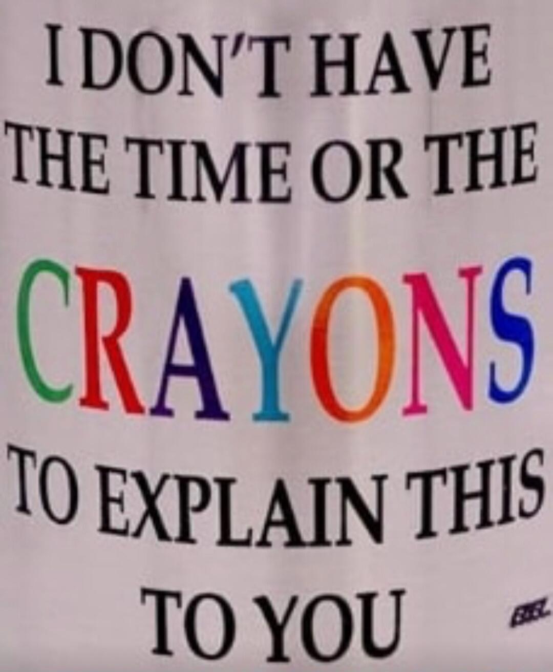 I DON'T HAVE THE TIME OR THE CRAYONS TO EXPLAIN THIS TO YOU
