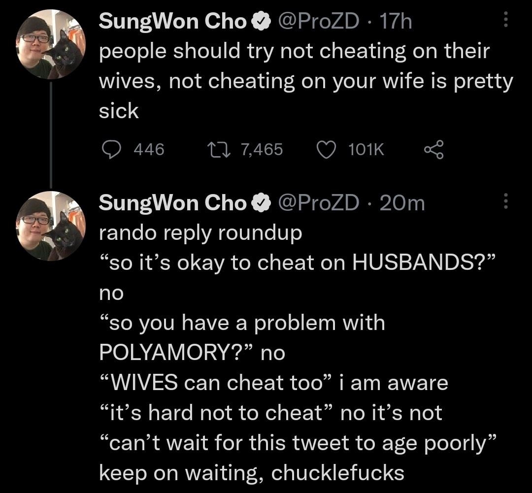 SungWon Cho ProZD 17h people should try not cheating on their wives not cheating on your wife is pretty sick Q 446 0 7465 Q 101K LS4 SungWon Cho ProZD 20m rando reply roundup so its okay to cheat on HUSBANDS no so you have a problem with POLYAMORY no WIVES can cheat too i am aware its hard not to cheat no its not cant wait for this tweet to age poorly keep on waiting chucklefucks Q2 nea VR