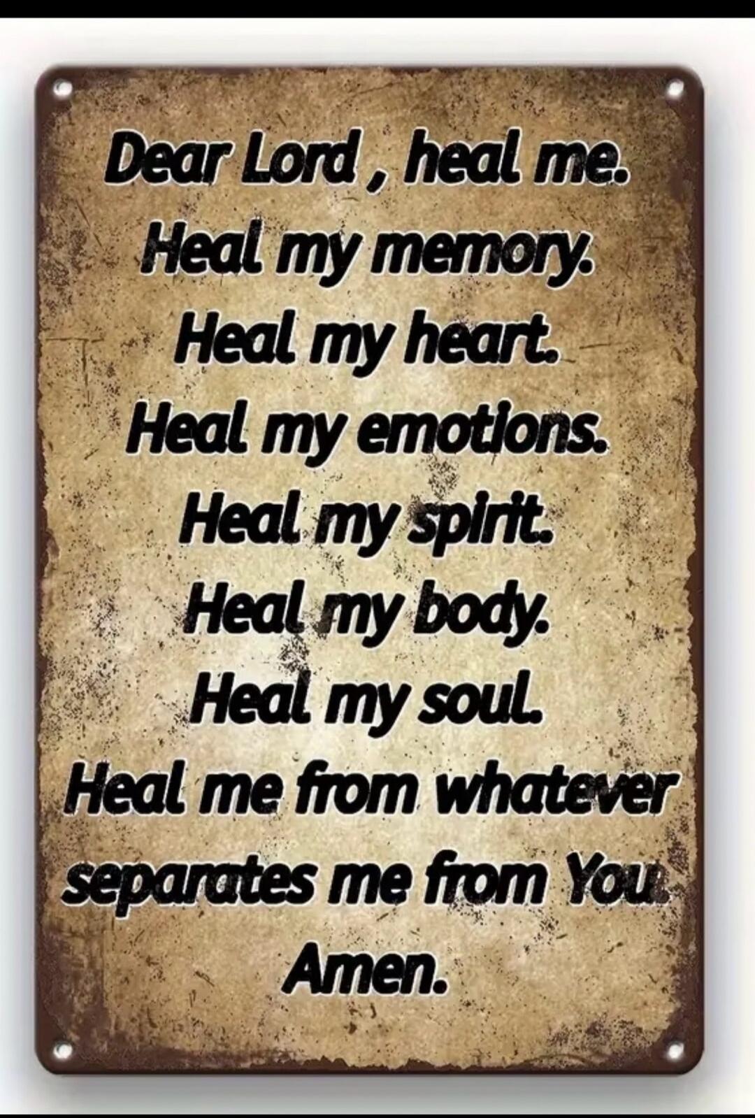 Dear Lord, heal me. Heal my memory. Heal my heart. Heal my emotions. Heal my spirit. Heal my body. Heal my soul. Heal me from whatever separates me from You. Amen.