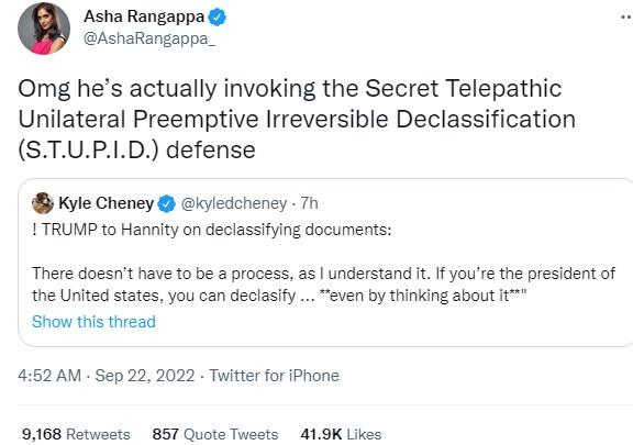 Asha Rangappa AshaRangapn Omg hes actually invoking the Secret Telepathic Unilateral Preemptive Irreversible Declassification STUPID defense Kyle Cheney kyledcheney Th 1 TRUMP to Hanrity on declassitying documents There doesnt have to be a process as understand it If youre the president of the United states you can declasify even by thinking about it Show this thread 452 AM Sep 22 2022 Twitter for