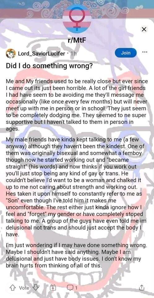 rMtF Lord_SaviorLucifer 1 Did do something wrong Me and My friends used to be really close but ever since came outits just been horrible A lot of the girl friends 1 had have seem to be avoiding me theyll message me occasionally like once every few months but will never meet up with me in person or in school They just seem 1o be completely dodging me They seemed to ne super supportive but havent ta