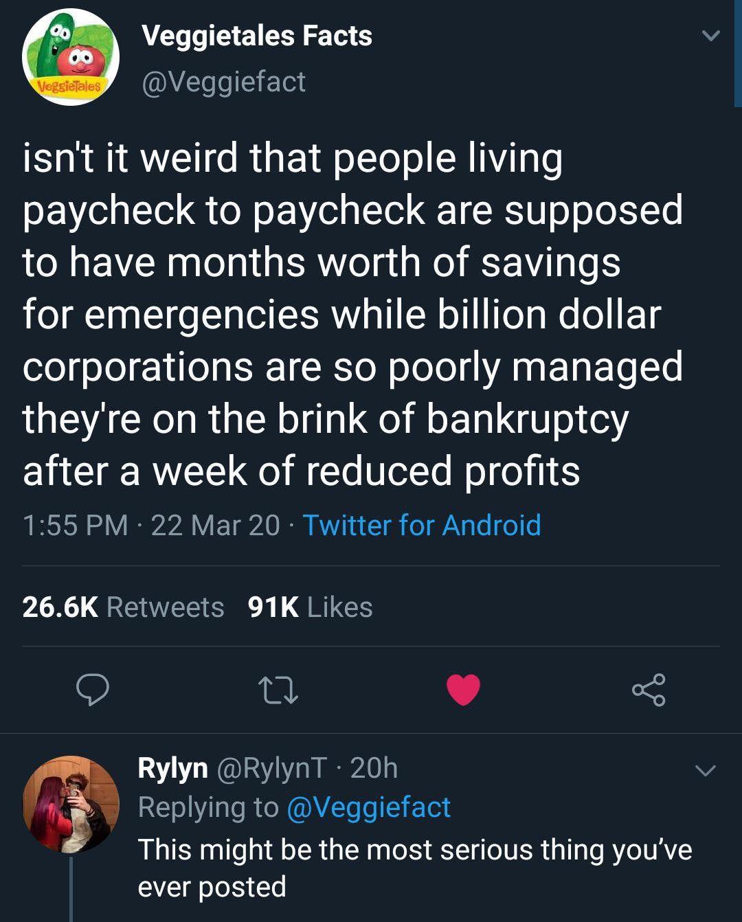 Veggietales Facts Veggiefact isnt it weird that people living paycheck to paycheck are supposed to have months worth of savings for emergencies while billion dollar corporations are so poorly managed theyre on the brink of bankruptcy after a week of reduced profits 155 PM 22 Mar 20 Twitter for Android 266K Retweets 91K Likes e v 5 Rylyn RylynT 20h Replying to Veggiefact This might be the most seri