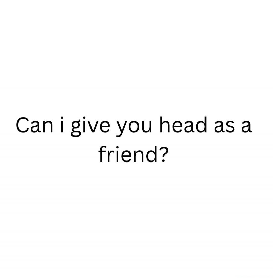 Can i give you head as a friend?