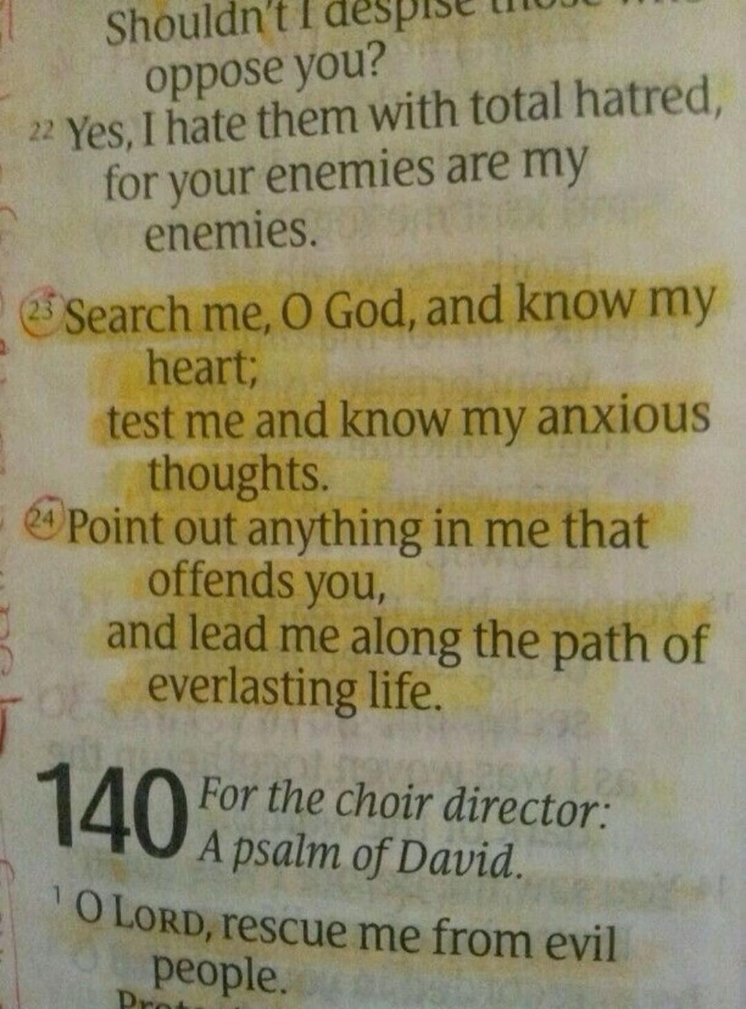 Shouldn't I despise those who oppose you? Yes, I hate them with total hatred, for your enemies are my enemies. Search me, O God, and know my heart; test me and know my anxious thoughts. Point out anything in me that offends you, and lead me along the path of everlasting life. For the choir director: A psalm of David. O LORD, rescue me from evil peo