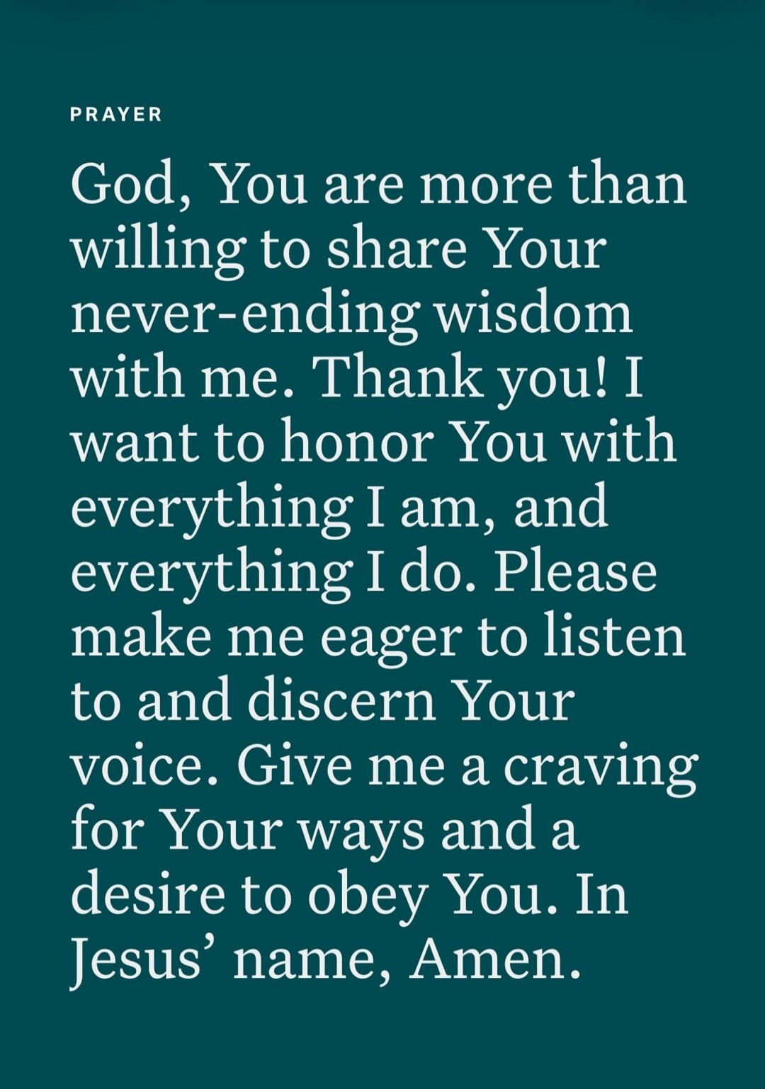 PRAYER God, You are more than willing to share Your never-ending wisdom with me. Thank you! I want to honor You with everything I am, and everything I do. Please make me eager to listen to and discern Your voice. Give me a craving for Your ways and a desire to obey You. In Jesus’ name, Amen.