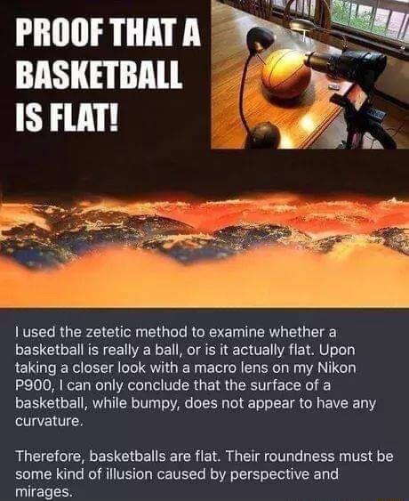 PROOF THATA BASKETBALL IS FLAT 1 used the zetetic method to examine whether a basketball is really a ball or is it actually flat Upon taking a closer look with a macro lens on my Nikon P900 can only conclude that the surface of a basketball while bumpy does not appear to have any curvature Therefore basketballs are flat Their roundness must be some kind of illusion caused by perspective and mirage