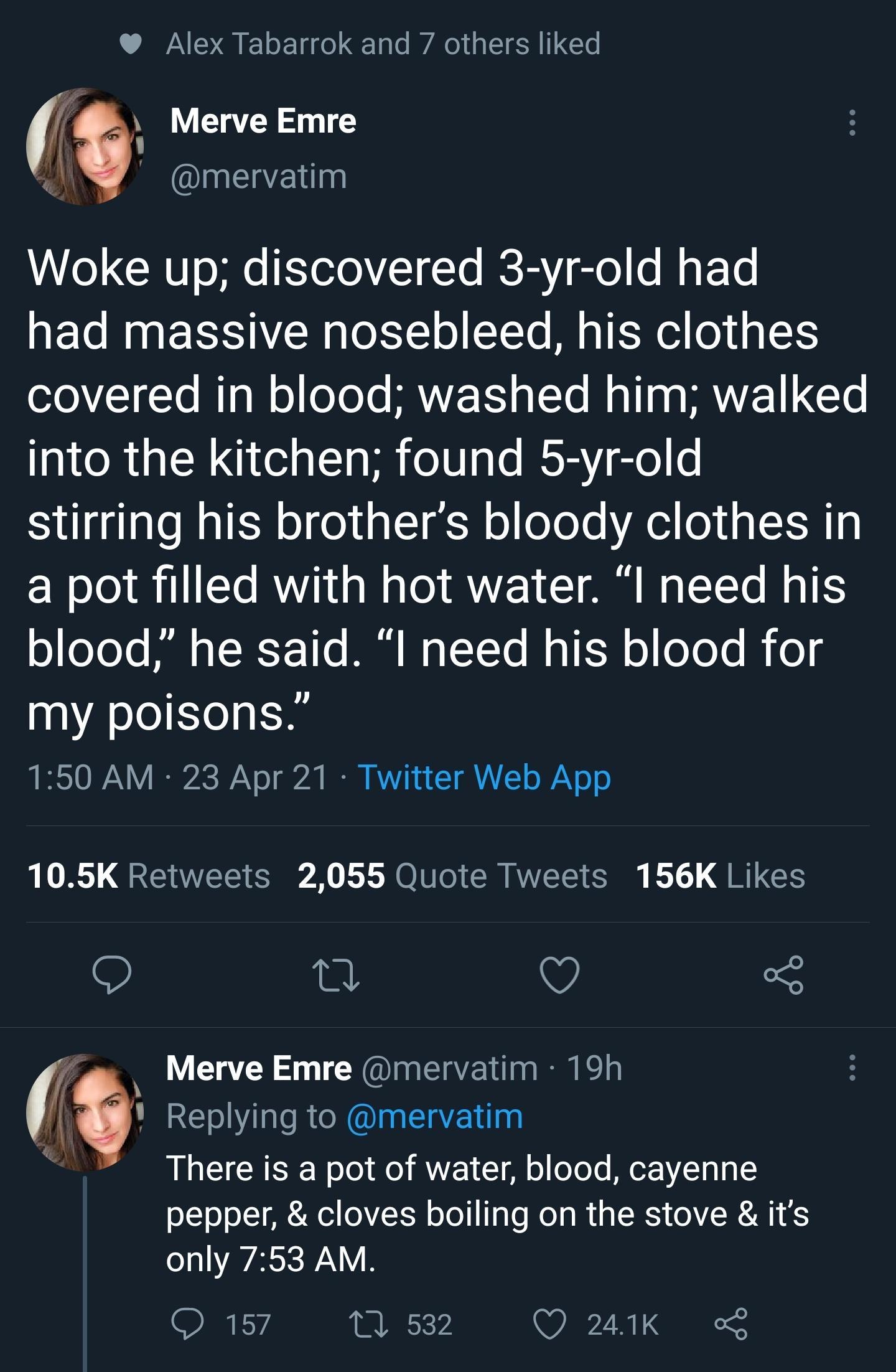 Alex Tabarrok and 7 others liked Merve Emre mervatim Woke up discovered 3 yr old had had massive nosebleed his clothes o101Te Mg W o eYoTe MAWE T s 1o Malla s VI GLS into the kitchen found 5 yr old stirring his brothers bloody clothes in a pot filled with hot water I need his o oYoYe Ml s TI Y 1o M M o TTe Mol f q o oYo Yo i o my poisons 150 AM 23 Apr 21 Twitter Web App 105K Retweets 2055 Quote Tw