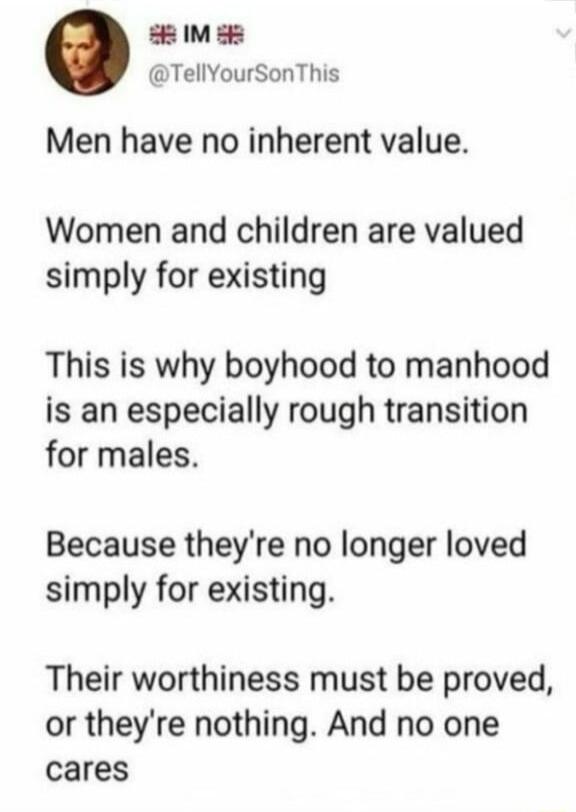 M 5 TellYourSonThis Men have no inherent value Women and children are valued simply for existing This is why boyhood to manhood is an especially rough transition for males Because theyre no longer loved simply for existing Their worthiness must be proved or theyre nothing And no one cares