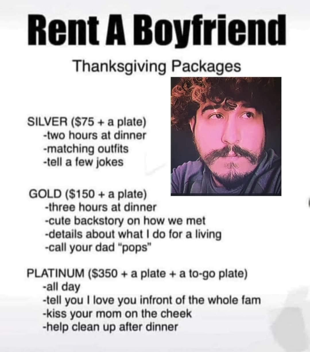 Thanksgiving Packages SILVER 75 a plate two hours at dinner matching outfits tell a few jokes GOLD 150 a plate three hours at dinner cute backstory on how we met details about what do for a living call your dad pops PLATINUM 350 a plate a to go plate all day tell you love you infront of the whole fam Kiss your mom on the cheek help clean up after dinner