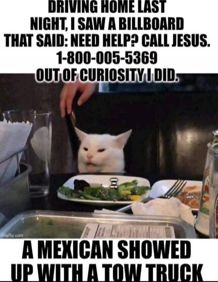 DRIVING HOME LAST NIGHT, I SAW A BILLBOARD THAT SAID: NEED HELP? CALL JESUS. 1-800-005-5369 OUT OF CURIOSITY I DID. A MEXICAN SHOWED UP WITH A TOW TRUCK
