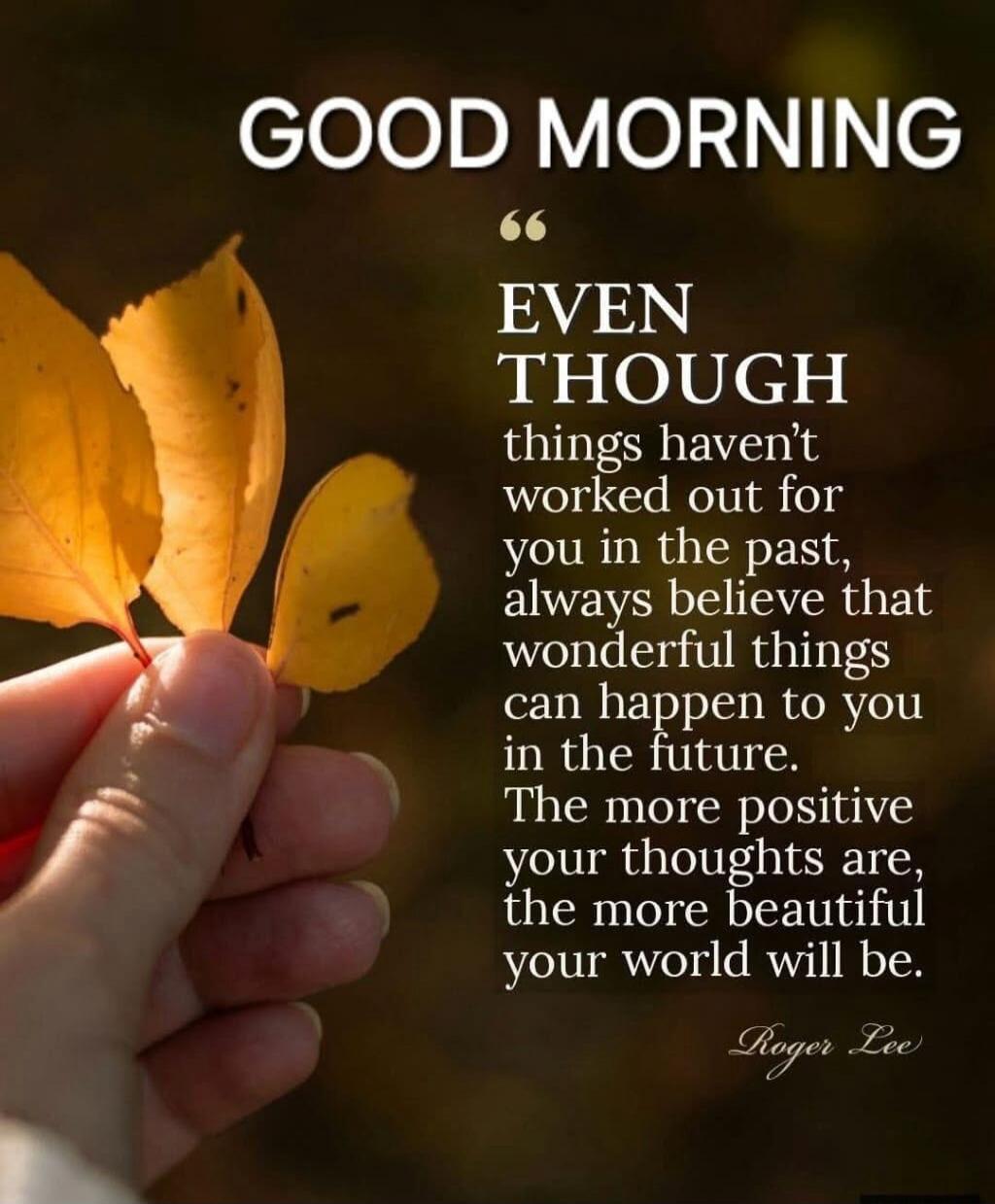 GOOD MORNING EVEN THOUGH things haven’t worked out for you in the past, always believe that wonderful things can happen to you in the future. The more positive your thoughts are, the more beautiful your world will be. Roger Lee