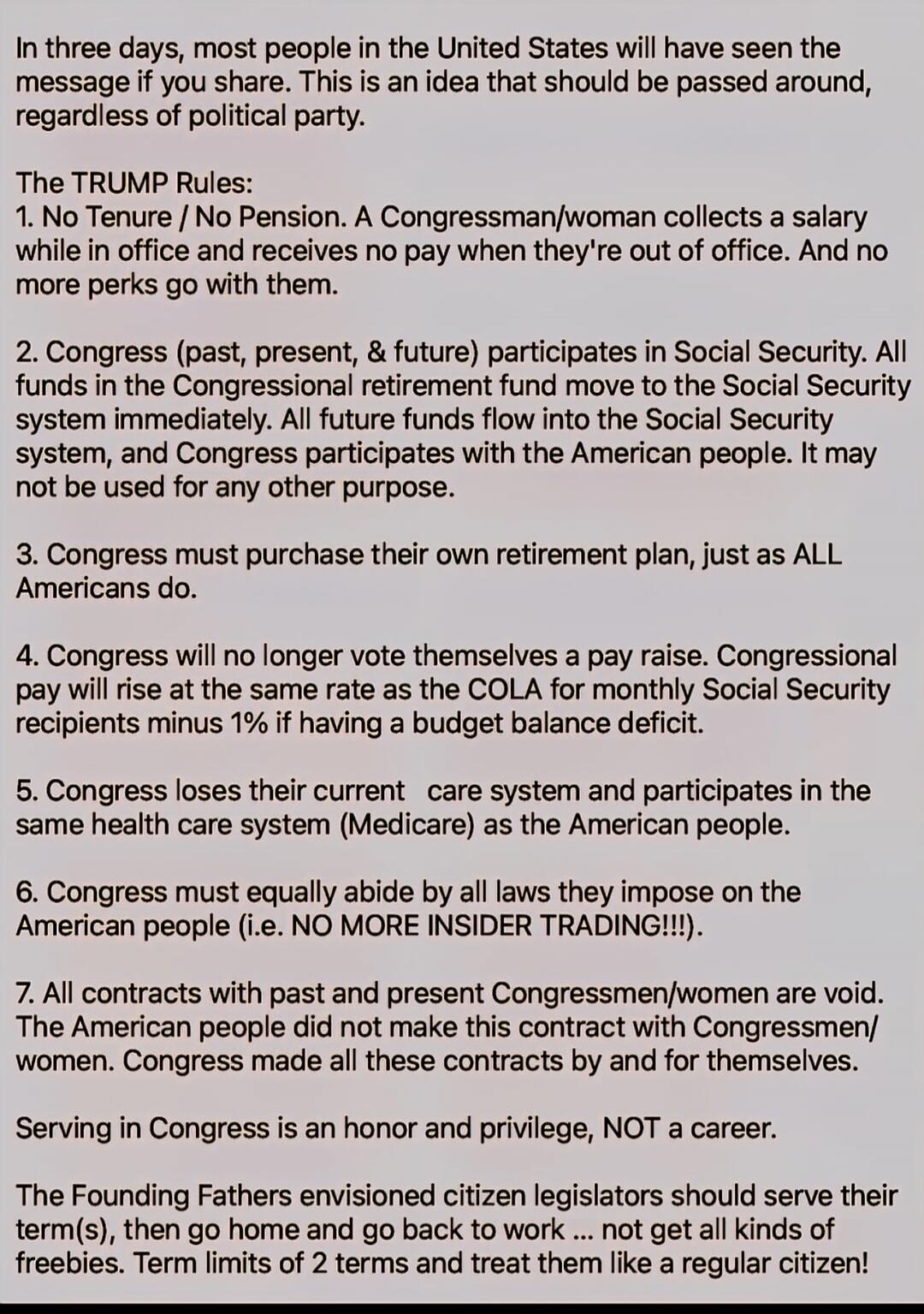 In three days, most people in the United States will have seen the message if you share. This is an idea that should be passed around, regardless of political party.

The TRUMP Rules:
1. No Tenure / No Pension. A Congressman/woman collects a salary while in office and receives no pay when they're out of office. And no more perks go with them.

2. C