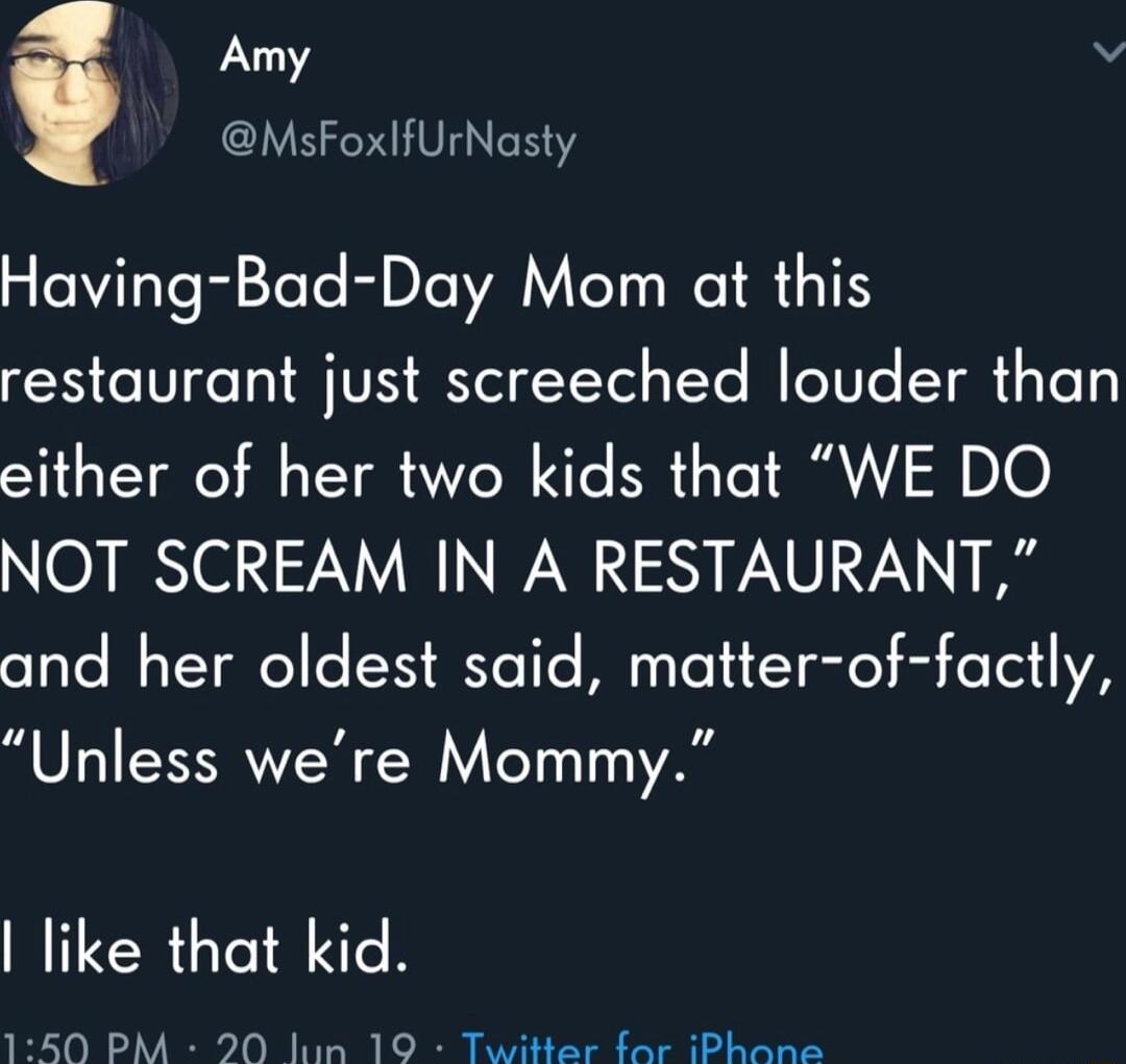 Amy v MsFoxfUrNasty Having Bad Day Mom at this restaurant just screeched louder than either of her two kids that WE DO NOT SCREAM IN A RESTAURANT and her oldest said matter of factly Unless were Mommy like that kid LTl Y I o T 1T Ty V7 ey Sl T Ry