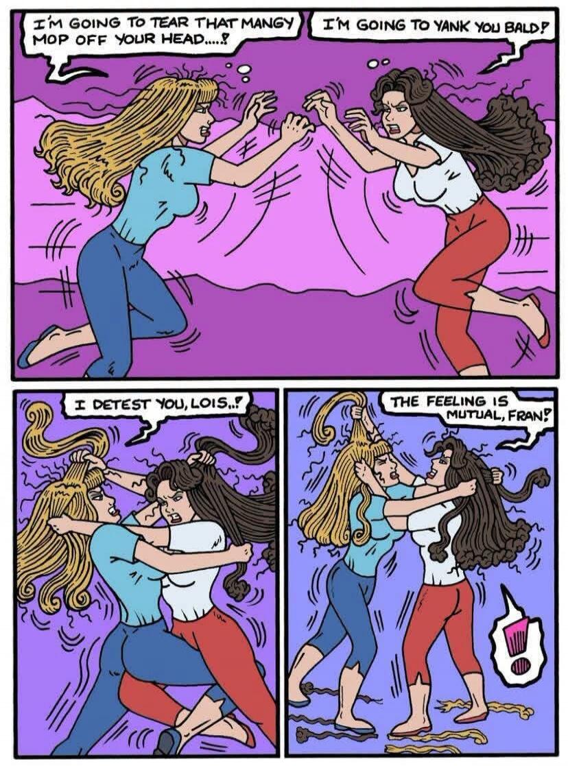 I'M GOING TO TEAR THAT MANGY MOP OFF YOUR HEAD....!? I'M GOING TO YANK YOU BALD!? I DETEST YOU, LOIS..!? THE FEELING IS MUTUAL, FRAN!?