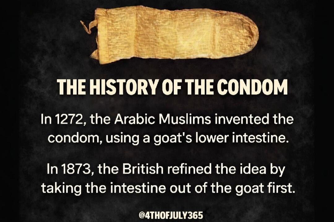 THE HISTORY OF THE CONDOM In 1272, the Arabic Muslims invented the condom, using a goat's lower intestine. In 1873, the British refined the idea by taking the intestine out of the goat first. @4THOFJULY365