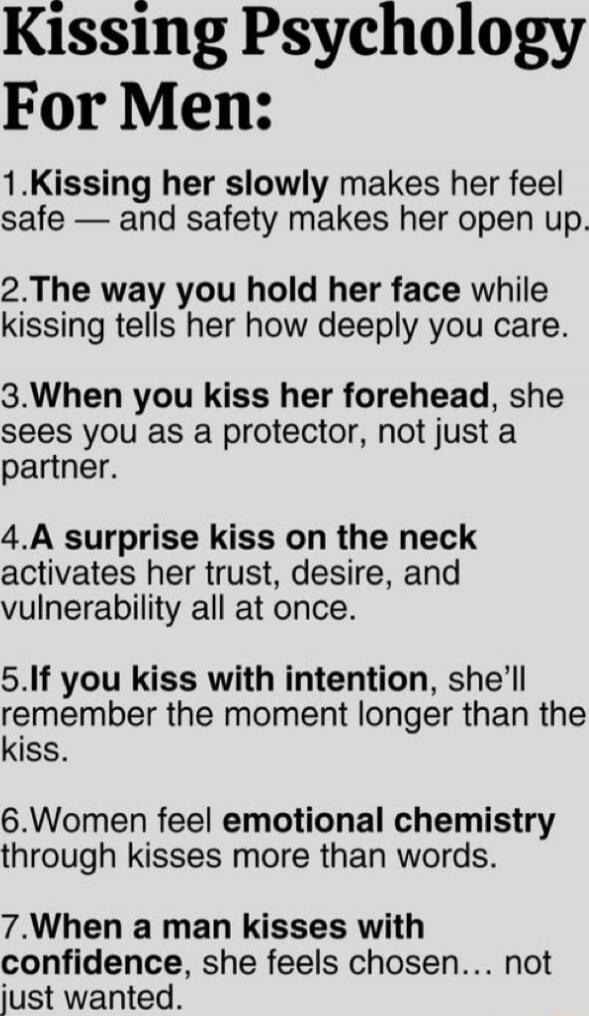 Kissing Psychology For Men:

1.Kissing her slowly makes her feel safe — and safety makes her open up.

2. The way you hold her face while kissing tells her how deeply you care.

3. When you kiss her forehead, she sees you as a protector, not just a partner.

4. A surprise kiss on the neck activates her trust, desire, and vulnerability all at once.
