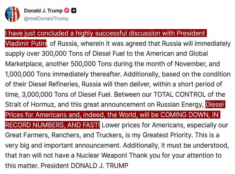 I have just concluded a highly successful discussion with President Vladimir Putin, of Russia, wherein it was agreed that Russia will immediately supply over 300,000 Tons of Diesel Fuel to the American and Global Marketplace, another 500,000 Tons during the month of November, and 1,000,000 Tons immediately thereafter. Additionally, based on the con