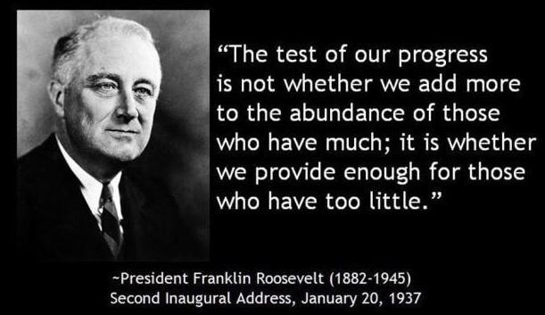 The test of our progress is not whether we add more to the abundance of those who have much it is whether we provide enough for those who have too little President Franklin Roosevelt 1882 1945 Second Inaugural Address January 20 1937