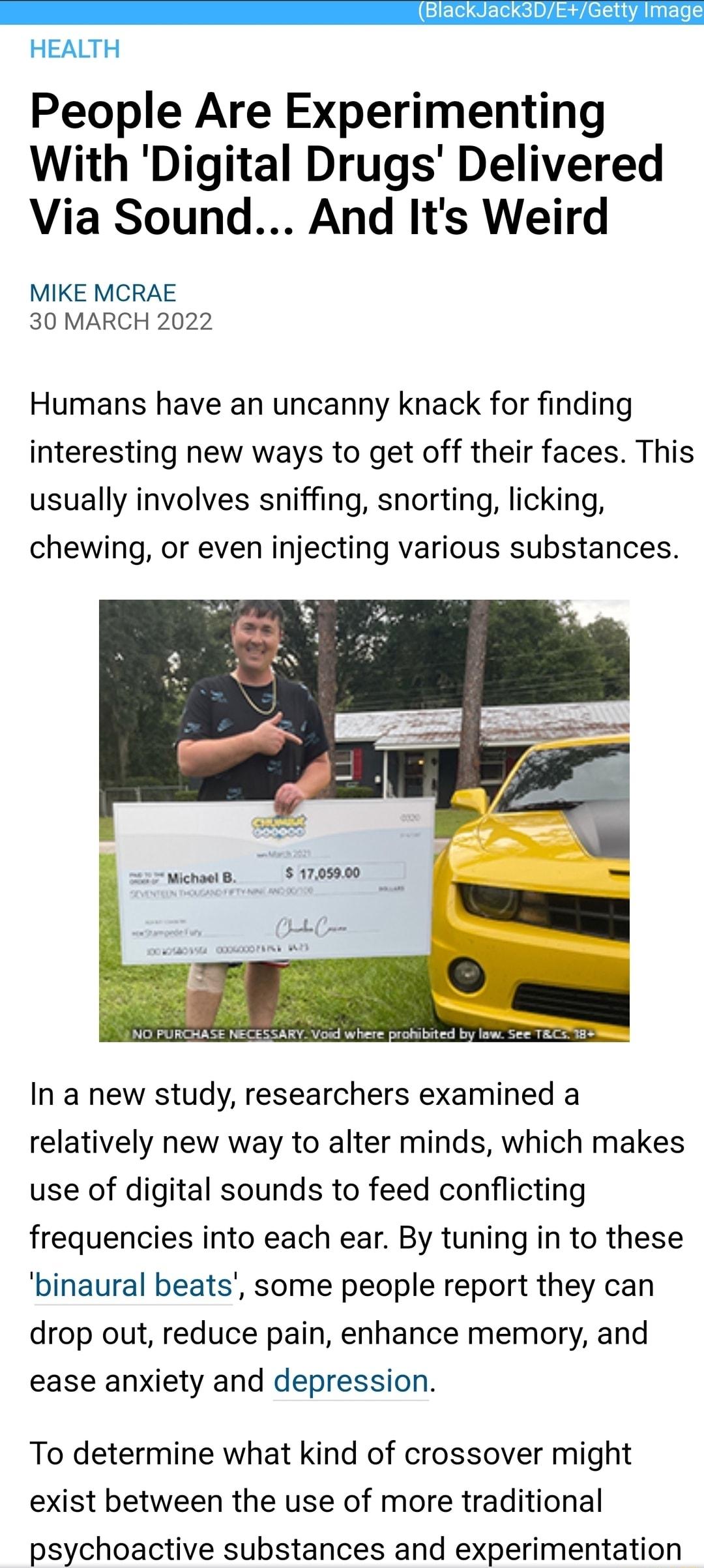 GET QeI 0V Sl A N ETe HEALTH People Are Experimenting With Digital Drugs Delivered Via Sound And Its Weird MIKE MCRAE 30 MARCH 2022 Humans have an uncanny knack for finding interesting new ways to get off their faces This usually involves sniffing snorting licking chewing or even injecting various substances NO PURCHASE NECESSARY Voud where prohibited by law See TERCS 18 In a new study researchers