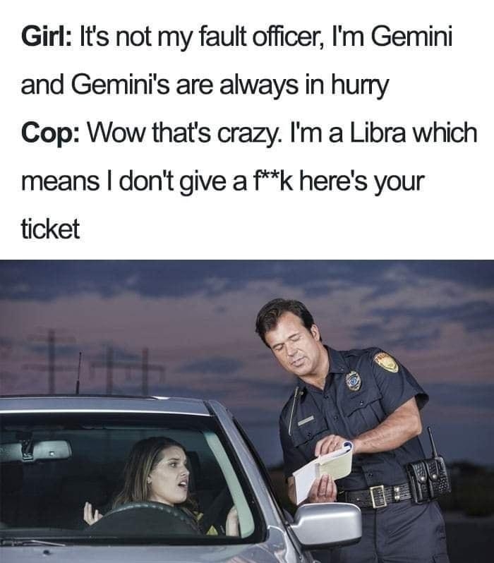 Girl Its not my fault officer Im Gemini and Geminis are always in hurry Cop Wow thats crazy Im a Libra which means dont give a fk heres your ticket