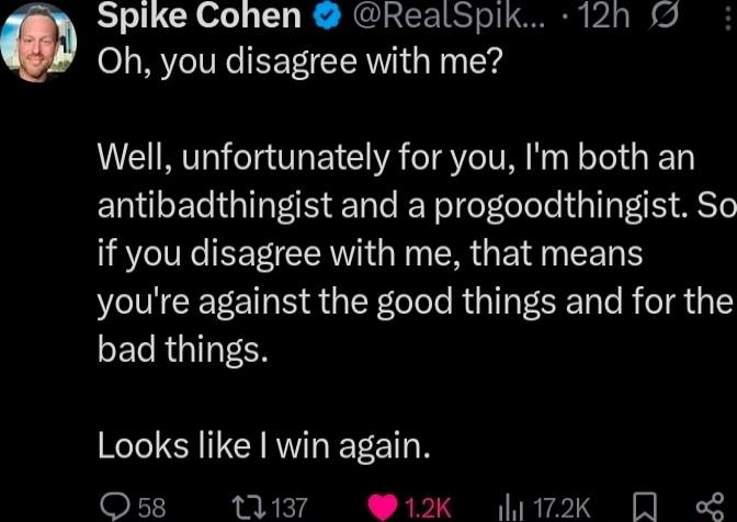 Spike Cohen @RealSpik... 12h Oh, you disagree with me? Well, unfortunately for you, I'm both an antibadthingist and a progoodthingist. So if you disagree with me, that means you're against the good things and for the bad things. Looks like I win again.